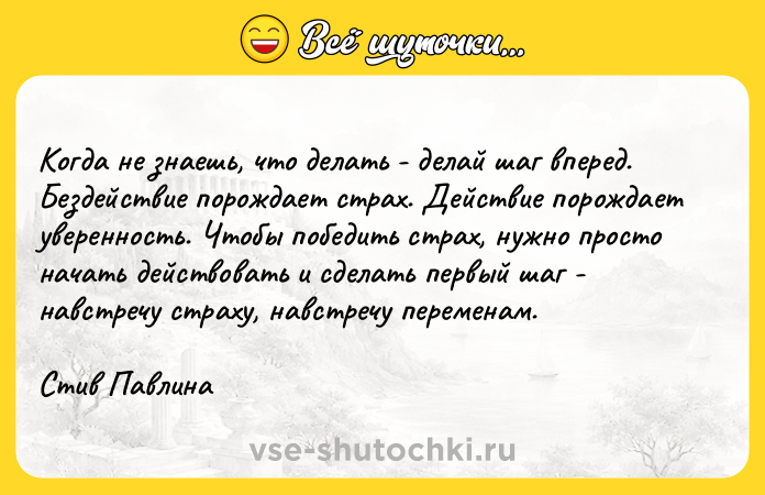 Цитата: Когда не знаешь, что делать - делай шаг вперед. Бездействие порождает страх. Действие порождает уверенность. Чтобы победить страх, нужно просто начать действовать и сделать первый шаг - навстречу страху, навстречу переменам.Стив Павлина