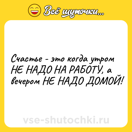 Шутка: Счастье - это когда утром НЕ НАДО НА РАБОТУ, а вечером НЕ НАДО ДОМОЙ!