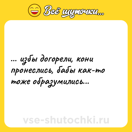 Шутка: ... избы догорели, кони пронеслись, бабы как-то тоже образумились...