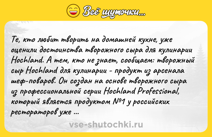 Цитата: Те, кто любит творить на домашней кухне, уже оценили достоинства творожного сыра для кулинарии Hochland. А тем, кто не знает, сообщаем: творожный сыр Hochland для кулинарии - продукт из арсенала шеф-поваров. Он создан на основе творожного сыра из профессиональной серии Hochland Professional, который является продуктом 1 у российских рестораторов уже в течение нескольких лет. Готовить с ним