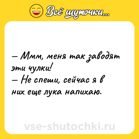 Шутка: — Ммм, меня так заводят эти чулки! <br>— Не спеши, сейчас я в них еще лука напихаю.