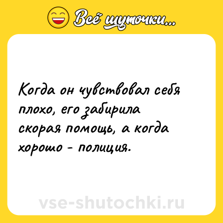 Шутка: Когда он чувствовал себя плохо, его забирила скорая помощь, а когда хорошо - полиция.
