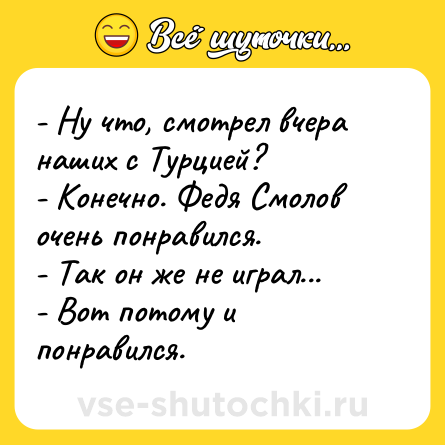 Шутка: - Ну что, смотрел вчера наших с Турцией?<br>- Конечно. Федя Смолов очень понравился. <br>- Так он же не играл...<br>- Вот потому и понравился.