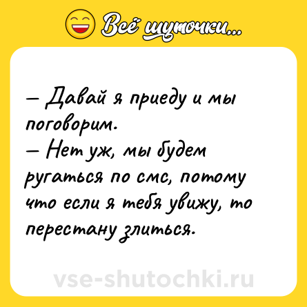 Шутка: — Давай я приеду и мы поговорим.<br>— Нет уж, мы будем ругаться по смс, потому что если я тебя увижу, то перестану злиться.