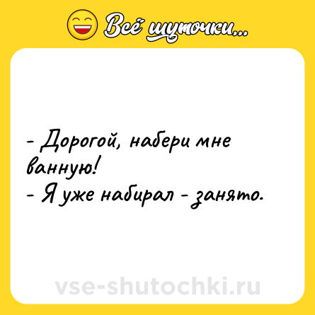 Шутка: - Дорогой, набери мне ванную!<br>- Я уже набирал - занято.