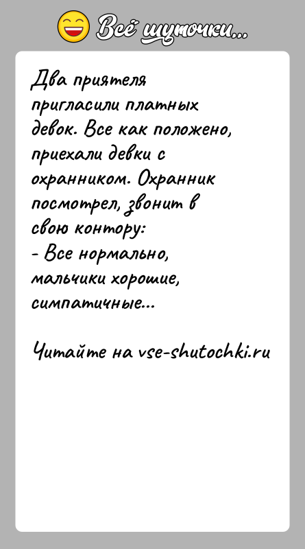 История: Два приятеля пригласили платных девок. Все как положено,приехали девки с охранником. Охранник посмотрел, звонит в свою контору:- Все нормально, мальчики