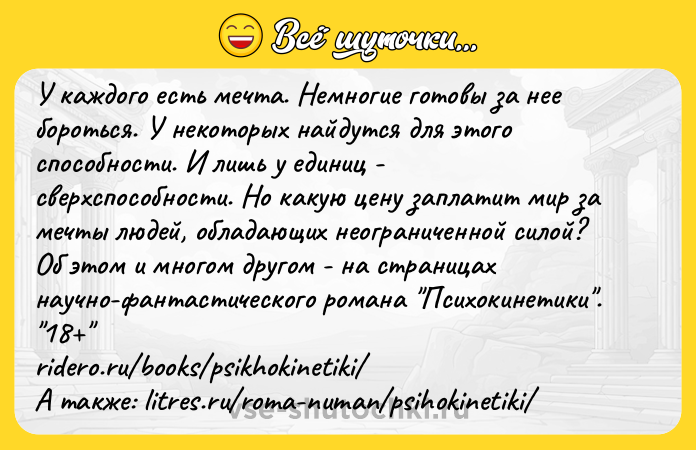 Цитата: У каждого есть мечта. Немногие готовы за нее бороться. У некоторых найдутся для этого способности. И лишь у единиц - сверхспособности. Но какую цену заплатит мир за мечты людей, обладающих неограниченной силой? Об этом и многом другом - на страницах научно-фантастического романа Психокинетики . 18 ridero.ru books psikhokinetiki А также: litres.ru roma-numan psihokinetiki