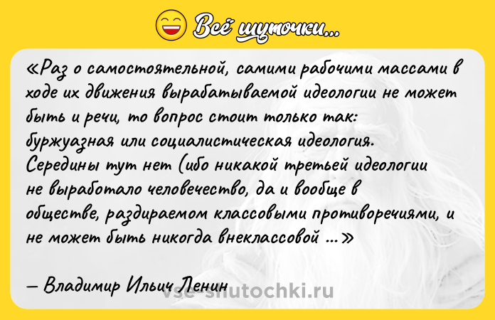 Цитата: Раз о самостоятельной, самими рабочими массами в ходе их движения вырабатываемой идеологии не может быть и речи, то вопрос стоит только так: буржуазная или социалистическая идеология. Середины тут нет (ибо никакой третьей идеологии не выработало человечество, да и вообще в обществе, раздираемом классовыми противоречиями, и не может быть никогда внеклассовой или надклассовой идеологии). Поэтому всякое умаление социалистической идеологии, всякое отстранение от неё означает тем самым усиление идеологии буржуазной.Владимир Ильич Ленин