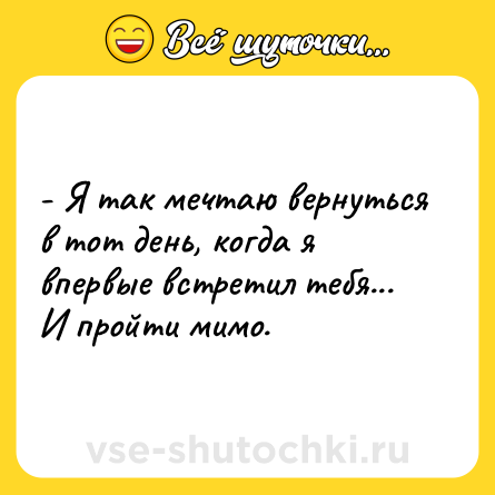 Шутка: - Я так мечтаю вернуться в тот день, когда я впервые встретил тебя... И пройти мимо.