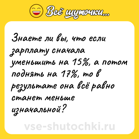 Шутка: Знаете ли вы, что если зарплату сначала уменьшить на 15%, а потом поднять на 17%, то в результате она всё равно станет меньше изначальной?