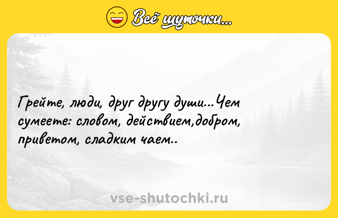 Цитата: Грейте, люди, друг другу души...Чем сумеете: словом, действием,добром, приветом, сладким чаем..