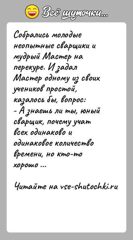 История: Собрались молодые неопытные сварщики и мудрый Мастер на перекуре. И задал Мастер одному из своих учеников простой, казалось бы, вопрос:-
