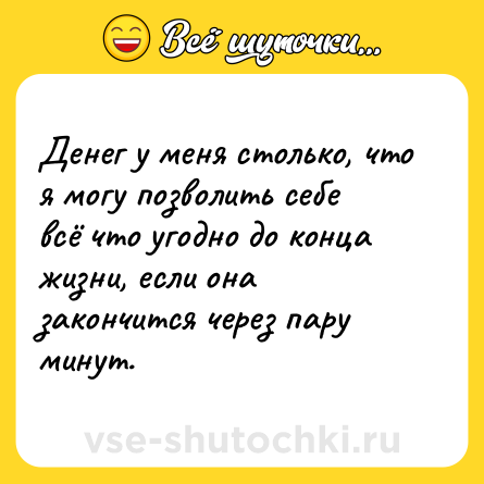 Шутка: Денег у меня столько, что я могу позволить себе всё что угодно до конца жизни, если она закончится через пару минут.