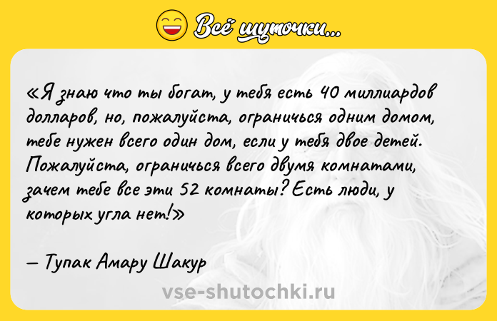 Цитата: Я знаю что ты богат, у тебя есть 40 миллиардов долларов, но, пожалуйста, ограничься одним домом, тебе нужен всего один дом, если у тебя двое детей. Пожалуйста, ограничься всего двумя комнатами, зачем тебе все эти 52 комнаты? Есть люди, у которых угла нет! Тупак Амару Шакур