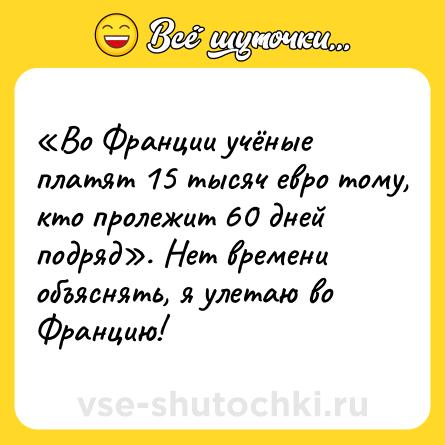 Шутка: «Во Франции учёные платят 15 тысяч евро тому, кто пролежит 60 дней подряд». Нет времени объяснять, я улетаю во Францию!