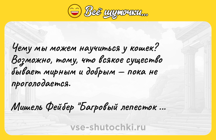 Цитата: Чему мы можем научиться у кошек? Возможно, тому, что всякое существо бывает мирным и добрым пока не проголодается.Мишель Фейбер Багровый лепесток и белый