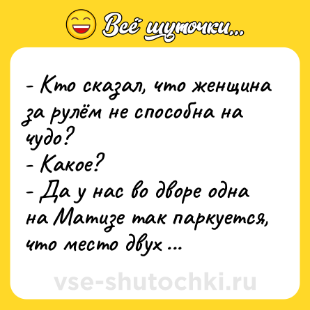 Шутка: - Кто сказал, что женщина за рулём не способна на чудо?<br>- Какое?<br>- Да у нас во дворе одна на Матизе так паркуется, что место двух больших авто занимает!