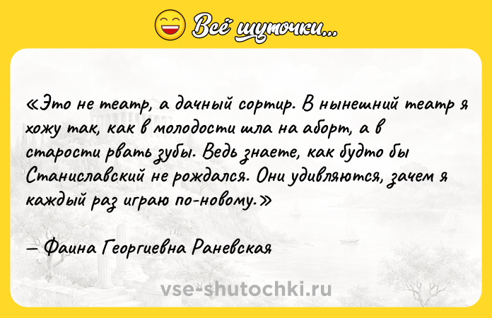 Цитата: Это не театр, а дачный сортир. В нынешний театр я хожу так, как в молодости шла на аборт, а в старости рвать зубы. Ведь знаете, как будто бы Станиславский не рождался. Они удивляются, зачем я каждый раз играю по-новому.Фаина Георгиевна Раневская
