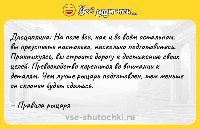 Цитата: Дисциплина: На поле боя, как и во всём остальном, вы преуспеете настолько, насколько подготовитесь. Практикуясь, вы строите дорогу к достижению своих целей. Превосходство коренится во внимании к деталям. Чем лучше рыцарь подготовлен, тем меньше он склонен будет сдаться. Правила рыцаря