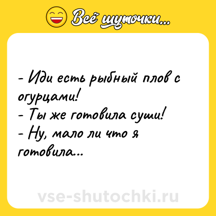 Шутка: - Иди есть рыбный плов с огурцами!<br>- Ты же готовила суши!<br>- Ну, мало ли что я готовила...