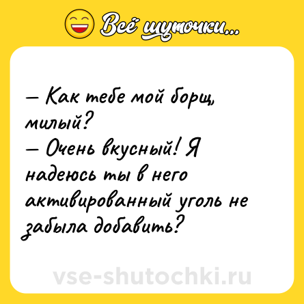 Шутка: — Как тебе мой борщ, милый?<br>— Очень вкусный! Я надеюсь ты в него активированный уголь не забыла добавить?