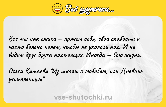 Цитата: Все мы как ежики прячем себя, свои слабости и часто больно колем, чтобы не укололи нас. И не видим друг друга настоящих. Иногда всю жизнь.Ольга Камаева Из школы с любовью, или Дневник учительницы
