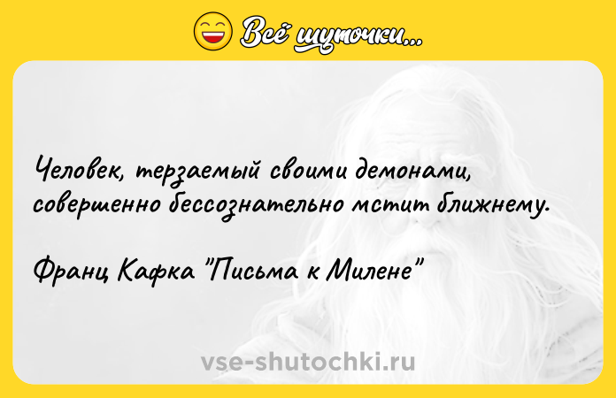 Цитата: Человек, терзаемый своими демонами, совершенно бессознательно мстит ближнему.Франц Кафка Письма к Милене