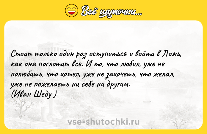 Цитата: Стоит только один раз оступиться и войти в Ложь, как она поглотит все. И то, что любил, уже не полюбишь, что хотел, уже не захочешь, что желал, уже не пожелаешь ни себе ни другим.(Иван Шеду )