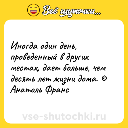 Шутка: Иногда один день, проведенный в других местах, дает больше, чем десять лет жизни дома. © Анатоль Франс