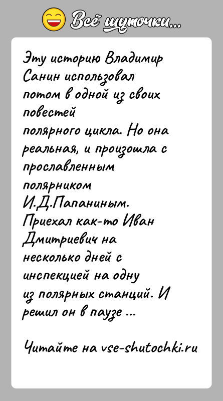 История: Эту историю Владимир Санин использовал потом в одной из своих повестейполярного цикла. Но она реальная, и произошла с прославленнымполярником И.Д.Папаниным.Приехал