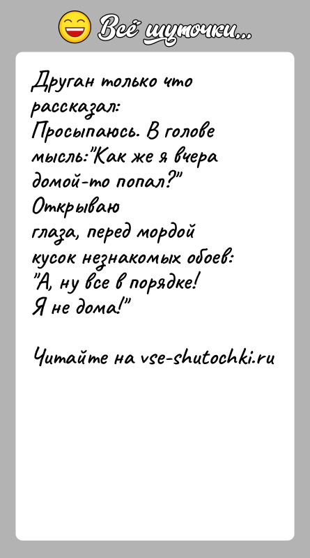 История: Друган только что рассказал:Просыпаюсь. В голове мысль: Как же я вчера домой-то попал? Открываюглаза, перед мордой кусок незнакомых обоев: А, ну