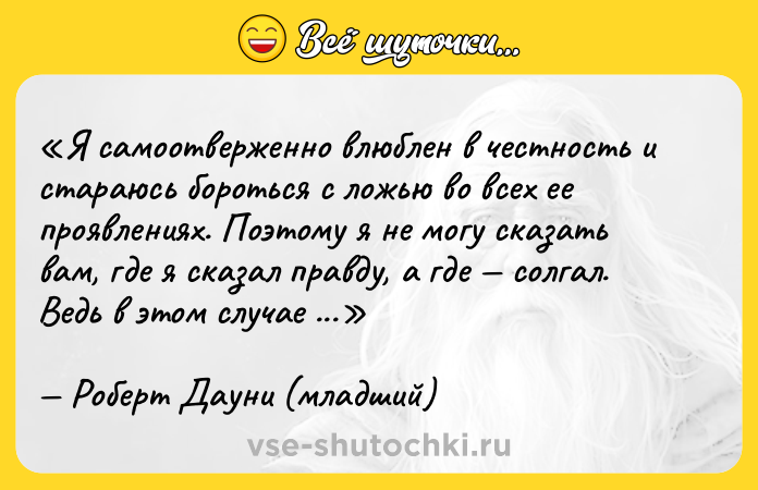 Цитата: Я самоотверженно влюблен в честность и стараюсь бороться с ложью во всех ее проявлениях. Поэтому я не могу сказать вам, где я сказал правду, а где солгал. Ведь в этом случае ложь одержит победу.Роберт Дауни (младший)