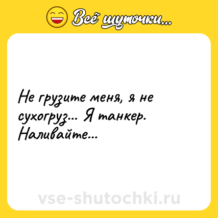 Шутка: Не грузите меня, я не сухогруз... Я танкер. Наливайте...