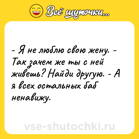 Шутка: - Я не люблю свою жену. - Так зачем же ты с ней живешь? Найди другую. - А я всех остальных баб ненавижу.