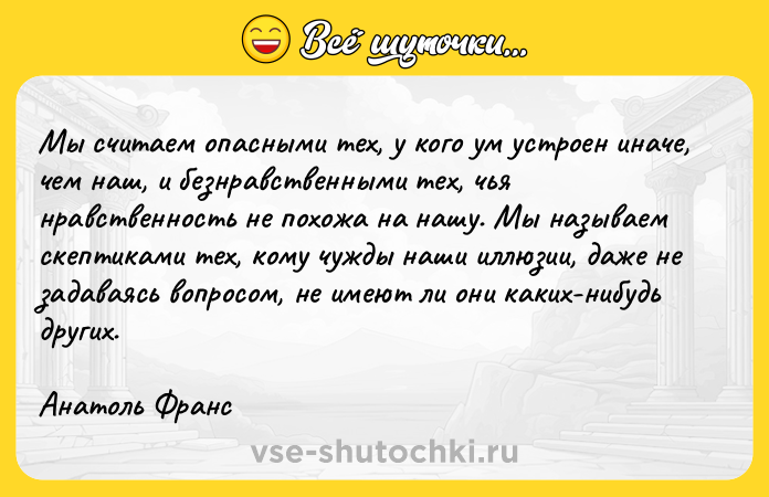 Цитата: Мы считаем опасными тех, у кого ум устроен иначе, чем наш, и безнравственными тех, чья нравственность не похожа на нашу. Мы называем скептиками тех, кому чужды наши иллюзии, даже не задаваясь вопросом, не имеют ли они каких-нибудь других.Анатоль Франс