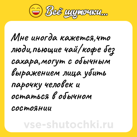 Шутка: Мне иногда кажется,что люди,пьющие чай кофе без сахара,могут с обычным выражением лица убить парочку человек и остаться в обычном состоянии