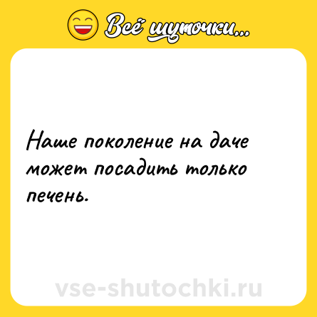Шутка: Наше поколение на даче может посадить только печень.