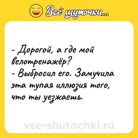 Шутка: - Дорогой, а где мой велотренажёр? <br>- Выбросил его. Замучила эта тупая иллюзия того, что ты уезжаешь.