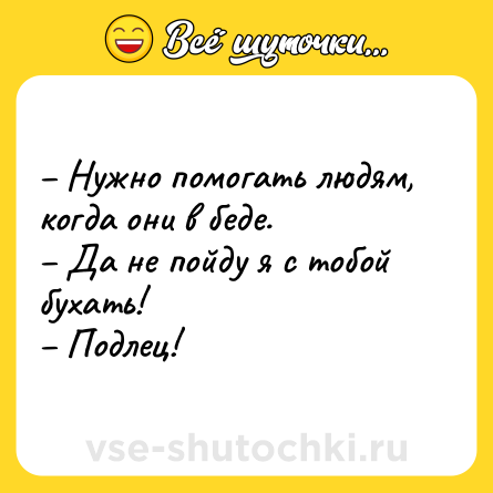 Шутка: – Нужно помогать людям, когда они в беде.<br>– Да не пойду я с тобой бухать!<br>– Подлец!