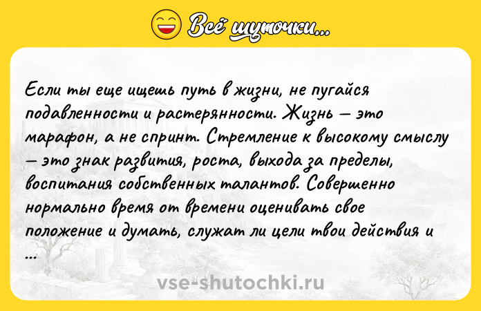 Цитата: Если ты еще ищешь путь в жизни, не пугайся подавленности и растерянности. Жизнь это марафон, а не спринт. Стремление к высокому смыслу это знак развития, роста, выхода за пределы, воспитания собственных талантов. Совершенно нормально время от времени оценивать свое положение и думать, служат ли цели твои действия и приоритеты. Ник Вуйчич