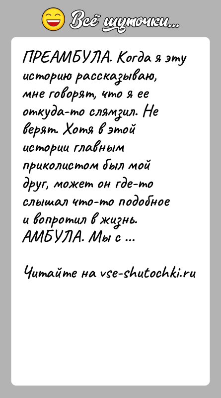 История: ПРЕАМБУЛА. Когда я эту историю рассказываю, мне говорят, что я ее откуда-то слямзил. Не верят. Хотя в этой истории главным