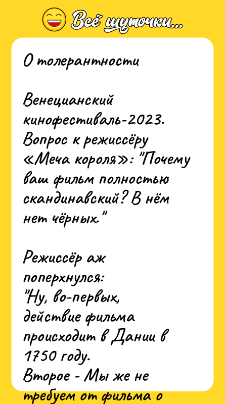 Шутка: О толерантностиВенецианский кинофестиваль-2023. Вопрос к режиссёру Меча короля : Почему ваш фильм полностью скандинавский? В нём нет чёрных. Режиссёр аж поперхнулся: Ну, во-первых, действие фильма происходит в Дании в 1750 году.Второе - Мы же не требуем от фильма о Мали XV века добавить викингов...