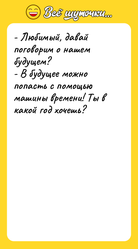 Шутка: - Любимый, давай поговорим о нашем будущем?- В будущее можно попасть с помощью машины времени! Ты в какой год хочешь?