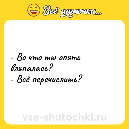 Шутка: - Во что ты опять вляпaлaсь?<br>- Всё перечислить?