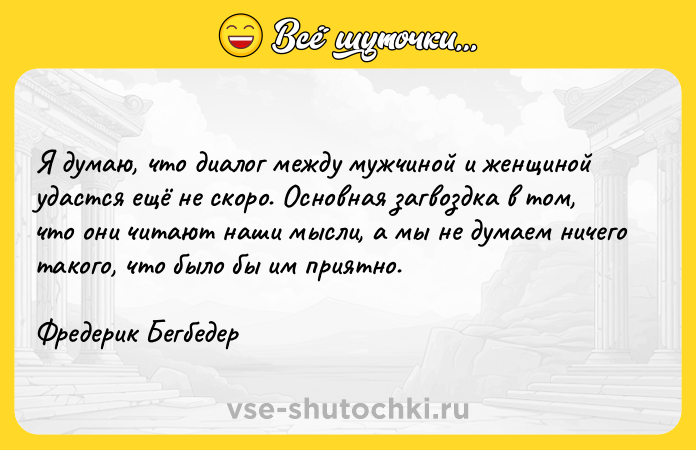 Цитата: Я думаю, что диалог между мужчиной и женщиной удастся ещё не скоро. Основная загвоздка в том, что они читают наши мысли, а мы не думаем ничего такого, что было бы им приятно.Фредерик Бегбедер