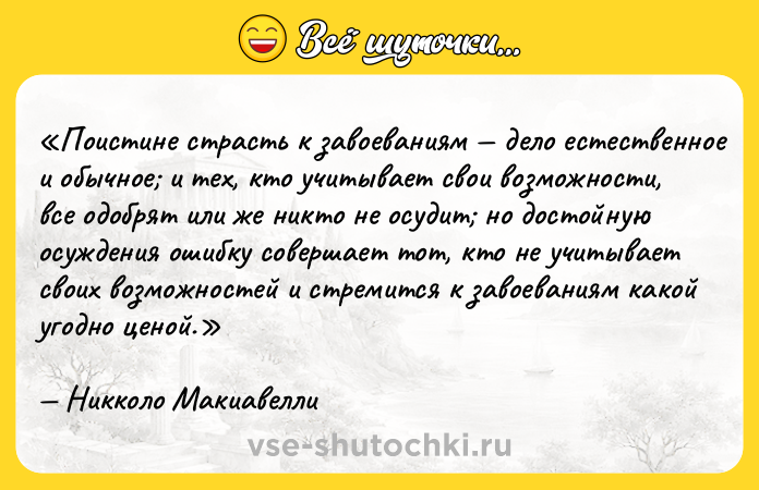 Цитата: Поистине страсть к завоеваниям дело естественное и обычное и тех, кто учитывает свои возможности, все одобрят или же никто не осудит но достойную осуждения ошибку совершает тот, кто не учитывает своих возможностей и стремится к завоеваниям какой угодно ценой.Никколо Макиавелли