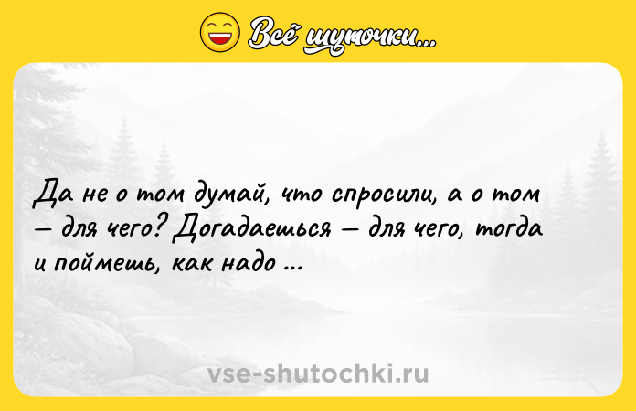 Цитата: Да не о том думай, что спросили, а о том для чего? Догадаешься для чего, тогда и поймешь, как надо ответить.Максим Горький