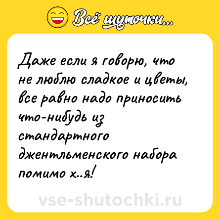 Шутка: Даже если я говорю, что не люблю сладкое и цветы, все равно надо приносить что-нибудь из стандартного джентльменского набора помимо х..я!