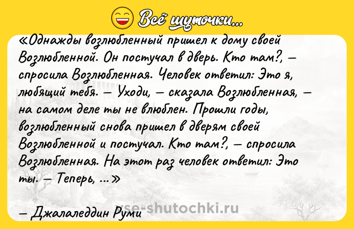Цитата: Однажды возлюбленный пришел к дому своей Возлюбленной. Он постучал в дверь. Кто там? , спросила Возлюбленная. Человек ответил: Это я, любящий тебя . Уходи, сказала Возлюбленная, на самом деле ты не влюблен . Прошли годы, возлюбленный снова пришел в дверям своей Возлюбленной и постучал. Кто там? , спросила Возлюбленная. На этот раз человек ответил: Это ты . Теперь, когда ты это я, ответила Возлюбленная, ты можешь войти .Джалаледдин Руми