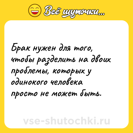 Шутка: Брак нужен для того, чтобы разделить на двоих проблемы, которых у одинокого человека просто не может быть.